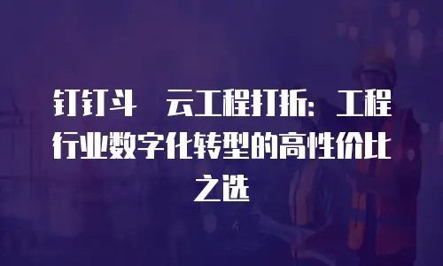 钉钉斗栱云工程打折：工程行业数字化转型的高性价比之选