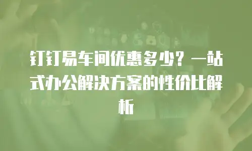 钉钉易车间优惠多少？一站式办公解决方案的性价比解析