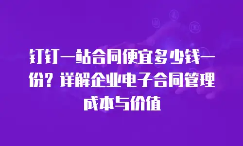 钉钉一站合同便宜多少钱一份？详解企业电子合同管理成本与价值