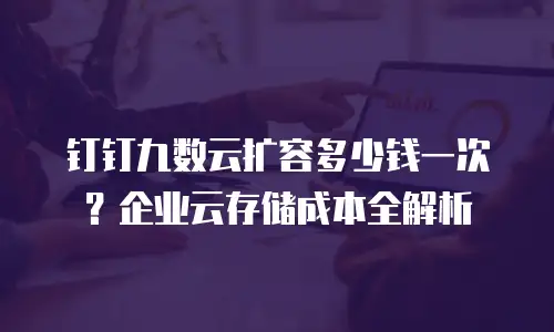 钉钉九数云扩容多少钱一次？企业云存储成本全解析
