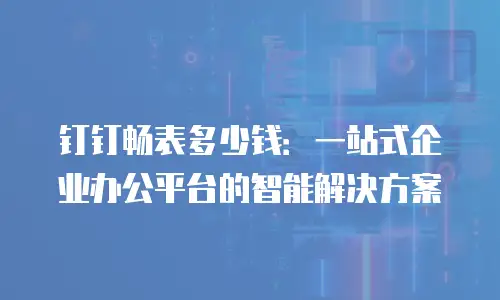 钉钉畅表多少钱：一站式企业办公平台的智能解决方案