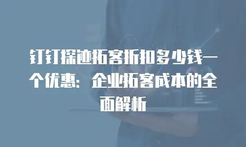 钉钉探迹拓客折扣多少钱一个优惠：企业拓客成本的全面解析