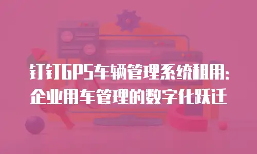 钉钉GPS车辆管理系统租用：企业用车管理的数字化跃迁