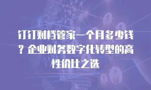 钉钉财档管家一个月多少钱？企业财务数字化转型的高性价比之选