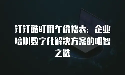 钉钉酷盯用车价格表：企业培训数字化解决方案的明智之选