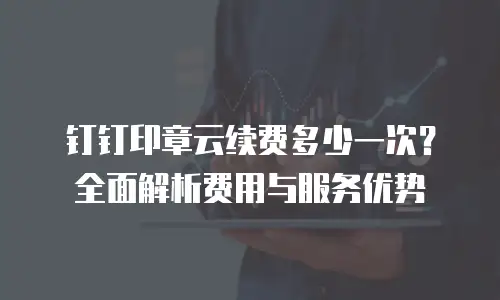 钉钉印章云续费多少一次？全面解析费用与服务优势