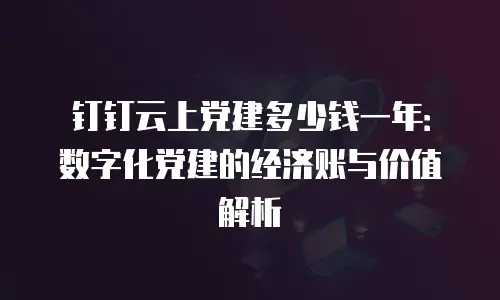 钉钉云上党建多少钱一年：数字化党建的经济账与价值解析