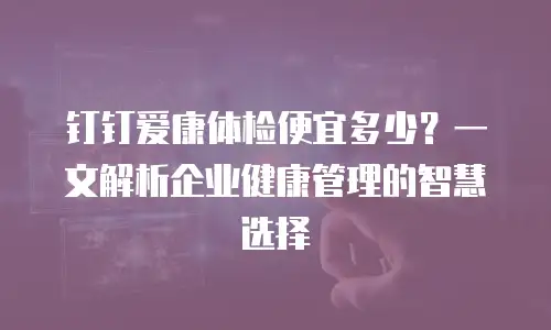 钉钉爱康体检便宜多少？一文解析企业健康管理的智慧选择