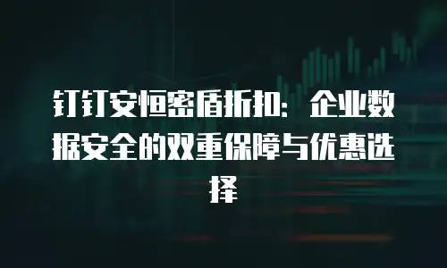 钉钉安恒密盾折扣：企业数据安全的双重保障与优惠选择