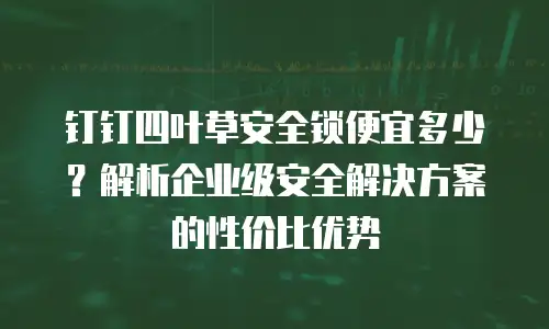 钉钉四叶草安全锁便宜多少？解析企业级安全解决方案的性价比优势