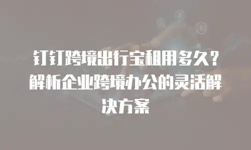 钉钉跨境出行宝租用多久？解析企业跨境办公的灵活解决方案