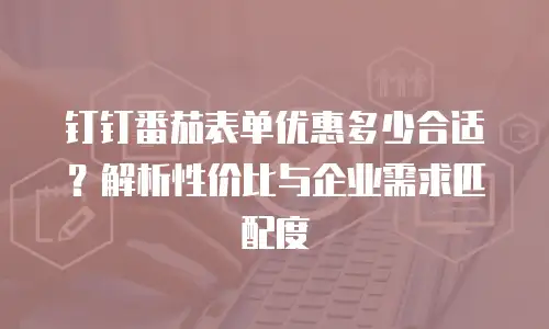 钉钉番茄表单优惠多少合适？解析性价比与企业需求匹配度