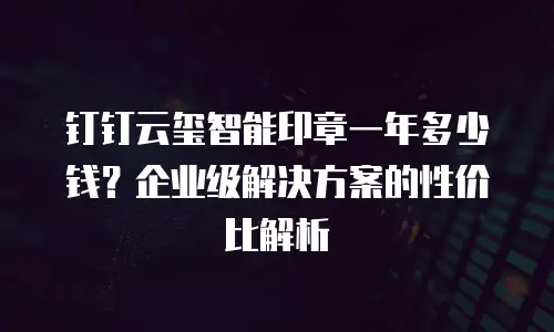 钉钉云玺智能印章一年多少钱？企业级解决方案的性价比解析