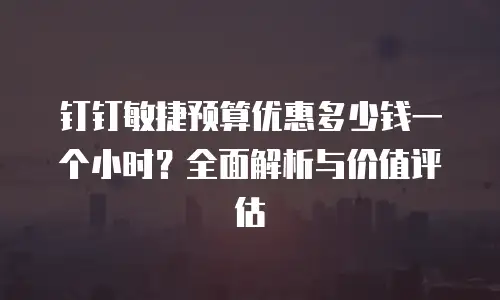 钉钉敏捷预算优惠多少钱一个小时？全面解析与价值评估