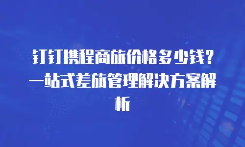 钉钉携程商旅价格多少钱？一站式差旅管理解决方案解析
