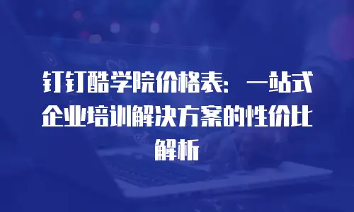 钉钉酷学院价格表：一站式企业培训解决方案的性价比解析