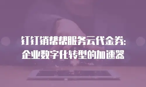 钉钉销帮帮服务云代金券：企业数字化转型的加速器