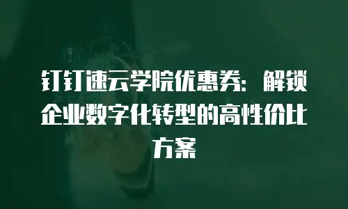 钉钉速云学院优惠券：解锁企业数字化转型的高性价比方案