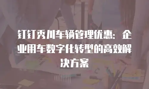 钉钉秀川车辆管理优惠：企业用车数字化转型的高效解决方案