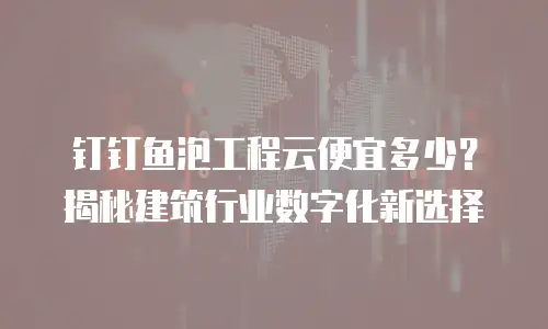 钉钉鱼泡工程云便宜多少？揭秘建筑行业数字化新选择