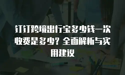 钉钉跨境出行宝多少钱一次收费是多少？全面解析与实用建议
