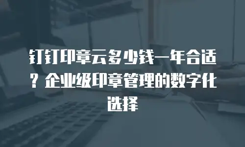 钉钉印章云多少钱一年合适？企业级印章管理的数字化选择