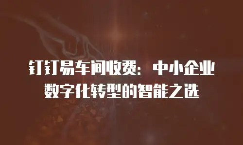 钉钉易车间收费：中小企业数字化转型的智能之选