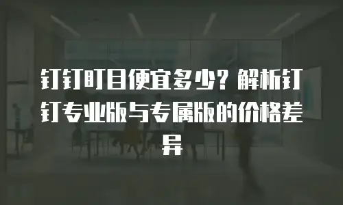 钉钉盯目便宜多少？解析钉钉专业版与专属版的价格差异
