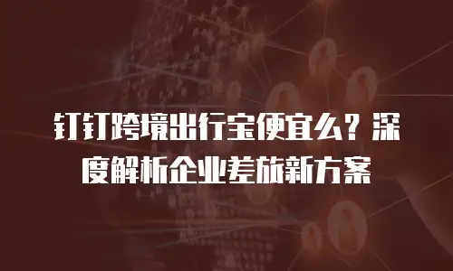 钉钉跨境出行宝便宜么？深度解析企业差旅新方案