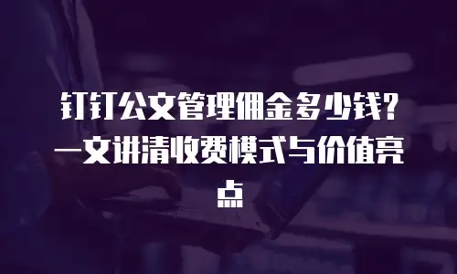 钉钉公文管理佣金多少钱？一文讲清收费模式与价值亮点