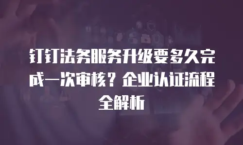 钉钉法务服务升级要多久完成一次审核？企业认证流程全解析