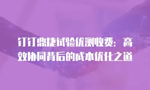 钉钉鼎捷试验优测收费：高效协同背后的成本优化之道