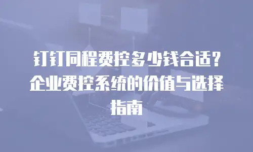 钉钉同程费控多少钱合适？企业费控系统的价值与选择指南