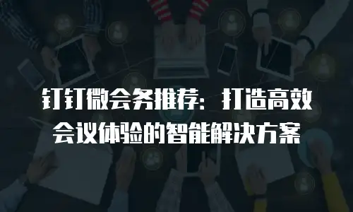 钉钉微会务推荐：打造高效会议体验的智能解决方案