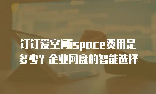 钉钉爱空间ispace费用是多少？企业网盘的智能选择