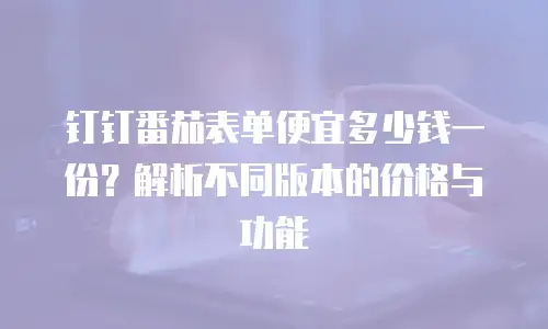 钉钉番茄表单便宜多少钱一份？解析不同版本的价格与功能