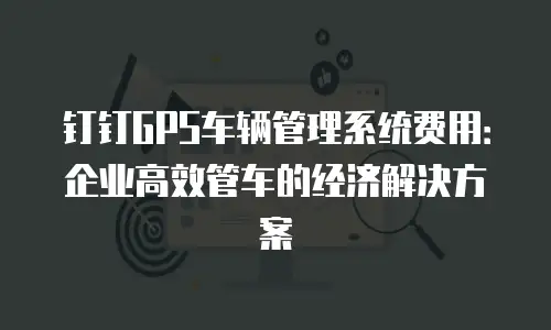钉钉GPS车辆管理系统费用：企业高效管车的经济解决方案