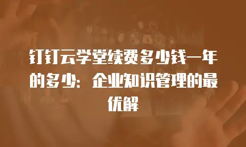 钉钉云学堂续费多少钱一年的多少：企业知识管理的最优解