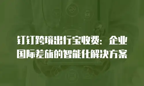 钉钉跨境出行宝收费：企业国际差旅的智能化解决方案