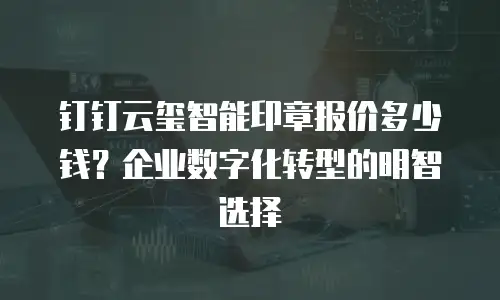 钉钉云玺智能印章报价多少钱？企业数字化转型的明智选择