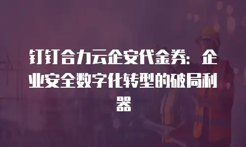 钉钉合力云企安代金券：企业安全数字化转型的破局利器