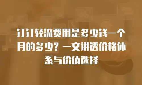 钉钉轻流费用是多少钱一个月的多少？一文讲透价格体系与价值选择