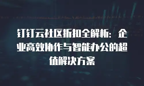 钉钉云社区折扣全解析：企业高效协作与智能办公的超值解决方案