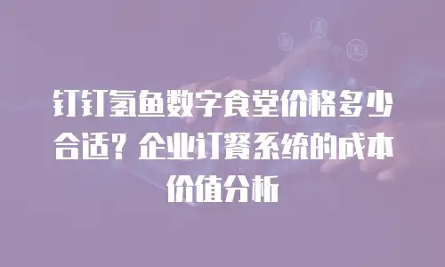 钉钉氢鱼数字食堂价格多少合适？企业订餐系统的成本价值分析