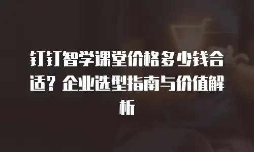 钉钉智学课堂价格多少钱合适？企业选型指南与价值解析