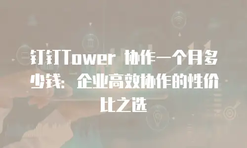 钉钉Tower 协作一个月多少钱：企业高效协作的性价比之选