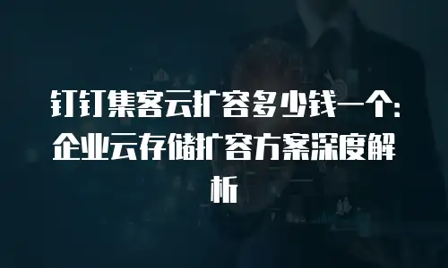 钉钉集客云扩容多少钱一个：企业云存储扩容方案深度解析