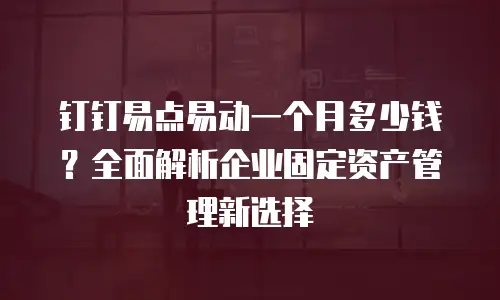 钉钉易点易动一个月多少钱？全面解析企业固定资产管理新选择
