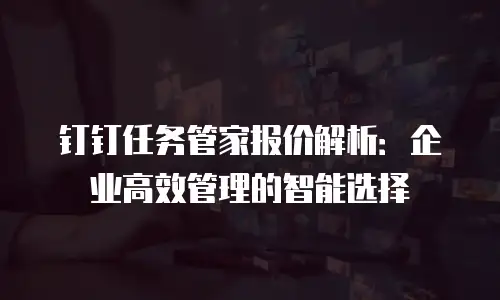 钉钉任务管家报价解析：企业高效管理的智能选择