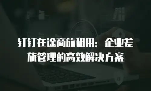 钉钉在途商旅租用：企业差旅管理的高效解决方案